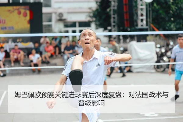 姆巴佩欧预赛关键进球赛后深度复盘：对法国战术与晋级影响