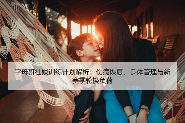 字母哥社媒训练计划解析：伤病恢复、身体管理与新赛季轮换负荷